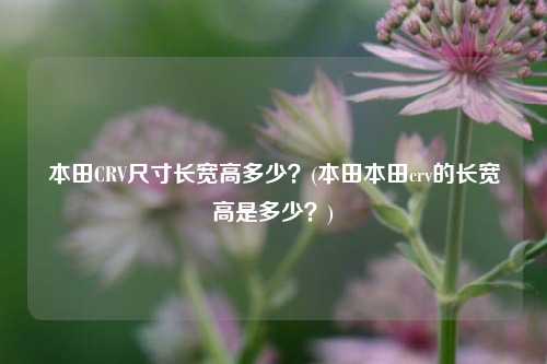 本田CRV尺寸长宽高多少？(本田本田crv的长宽高是多少？)