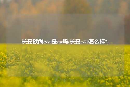 长安欧尚cx70是suv吗(长安cx70怎么样?)