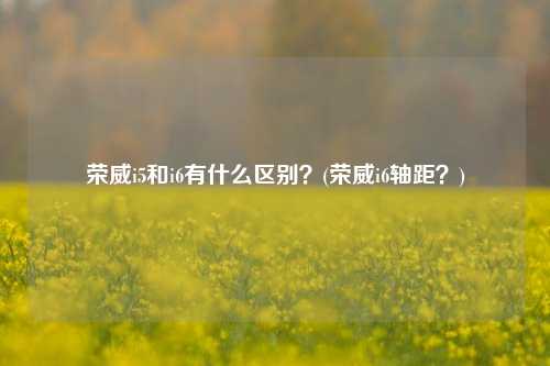 荣威i5和i6有什么区别？(荣威i6轴距？)