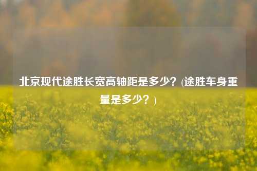 北京现代途胜长宽高轴距是多少？(途胜车身重量是多少？)