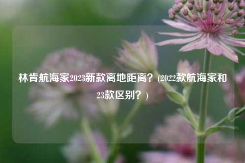 林肯航海家2023新款离地距离？(2022款航海家和23款区别？)