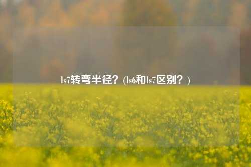 ls7转弯半径？(ls6和ls7区别？)